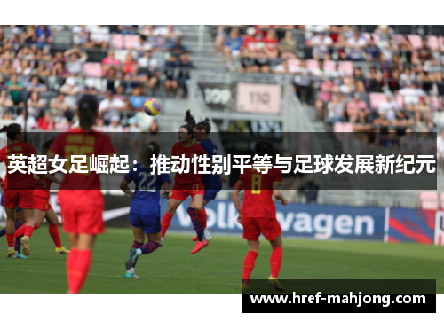 英超女足崛起:推动性别平等与足球发展新纪元 英超女足崛起:推动性别平等与足球发展新纪元