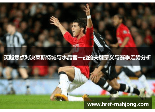 英超焦点对决莱斯特城与水晶宫一战的关键意义与赛季走势分析