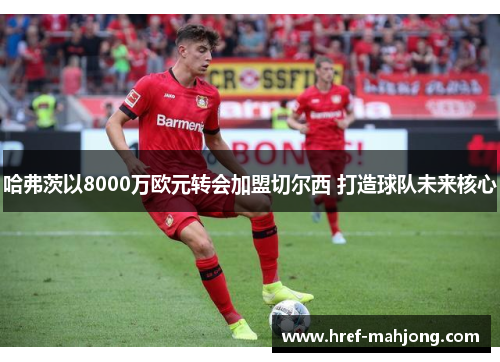 哈弗茨以8000万欧元转会加盟切尔西 打造球队未来核心