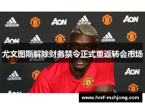 尤文图斯解除财务禁令正式重返转会市场