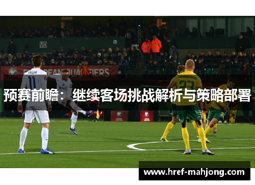 预赛前瞻:继续客场挑战解析与策略部署 预赛前瞻:继续客场挑战解析与策略部署